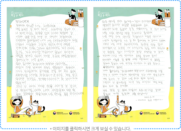 보하에게 보하야 안녕? 나는 채원이야. 여름 방학은 잘 보내고 있니? 수하 언니랑 물놀이 다녀왔어? 지금도 학원을 많이 다녀서 떡집에 갈 시간이 없을 만큼 바쁜 건 아닌지 걱정이야. 대프리카 들어봤어? 내가 사는 대구가 아프리카처럼 더워서 사람들이 그렇게 부른대. 이번 여름은 진짜 진짜 더워. 그래서 워터파크도 가고 아이스링크도 가고, 바다랑 계곡에서 물놀이 하면서 여름을 보내고 있어. 매일 조금씩 여름방학이 줄어드는 게 너무 슬퍼. 우리 동네에 “하하 자매 떡집”이 있다면... 이렇게 더운 날씨에 오늘도 영혼 없이 학원에 다니는 친구들에게 웃기떡을 선물 해 주고 싶어. 수하언니랑 너처럼 하하하~큰 소리로 계속 웃고 있으면 친구들도 쌓였던 스트레스가 확 날아가지 않을까? 그리고 난 아마 매일 떡을 사러 갈 것 같아. 난 떡순이거든. 아마 내가 어렸을 때 먹은 떡 중에 꼬리떡이 있을 거야. 나도 언니를 졸졸 따라다니며 뭐든 언니를 따라 했거든~ “언니 따라쟁이” 알지?? 하지만 지금은 조심해야 해. 6학년이 되면 동생이 졸졸 따라다니는 걸 싫어하거든. 너는 너희 언니랑 엄청 친하다고 들었어. 나도 어릴 때는 언니랑 친했는데 지금은 언니가 나보다 친구들이랑 노는 걸 더 좋아하는 것 같아서 속상해. 그리고 너는 아직 3학년인데도 학원을 엄청 많이 다니잖아. 난 학원을 1개 다니는데도 힘들 때가 있는데 넌 학원을 많이 다니던데 정말 대단한 것 같아. 보하야! 그리고 너는 언니보다 공부를 잘해서 좋니? 언니보다 시험을 잘 보면 어떤 기분이야? 넌 공부를 잘해서 좋겠다. 나도 언젠간 언니보다 더 공부 잘하고 유명해지고 싶어! 내가 좋아하는 “하하 자매 떡집”에서 수하언니랑 너를 만날 수 있어서 기뻤어. 수하언니랑 보하 너의 웃음소리가 계속 들리는 것 같아. 나도 따라 웃게 되거든. 그런데 난 웃기떡을 먹은 것도 아닌데 계속 계속 웃게 돼서 참 신기해. 남은 방학 잘 보내. 다음에 수하언니랑 같이 물놀이 가면 좋겠어. 그럼, 안녕~ 2023. 8. 10. 채채자매 동생 채원이가.