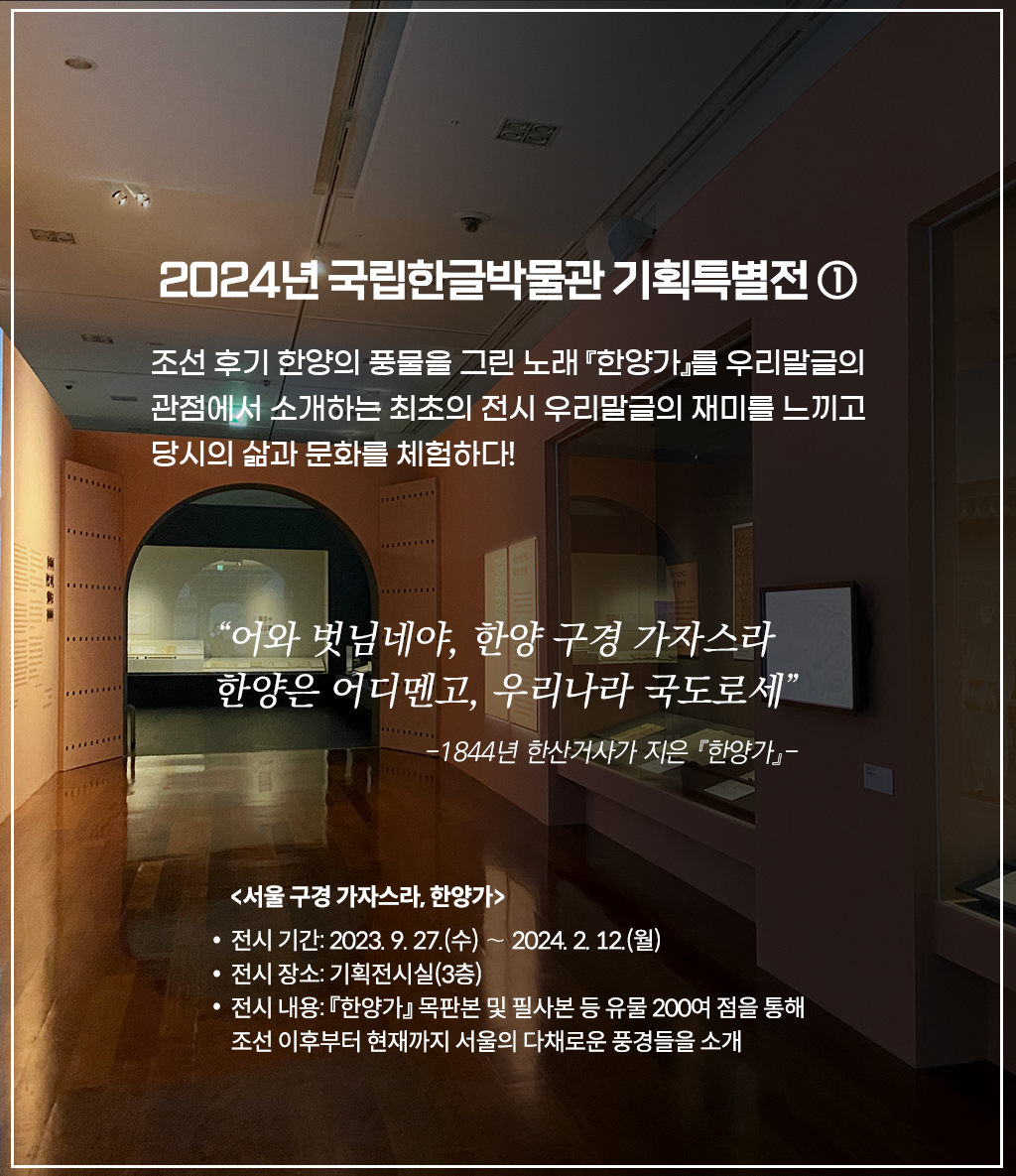 국립한글박물관 기획특별전 <서울 구경 가자스라, 한양가> 전시 현장 사진이다. 오른쪽 벽 두 전시장엔 책이 여러 권 펼쳐져 진열돼 있다. 정면엔 스크린을 향해 들어가는 입구가 보이며, 왼쪽 화면엔 옛 복장을 한 사람들의 그림이 그려져 있다. 2024년 국립한글박물관 기획특별전 ① 조선 후기 한양의 풍물을 그린 노래 『한양가』를 우리말글의 관점에서 소개하는 최초의 전시 우리말글의 재미를 느끼고 당시의 삶과 문화를 체험하다! “어와 벗님네야, 한양 구경 가자스라 한양은 어디멘고, 우리나라 국도로세” -1844년 한산거사가 지은 『한양가』- <서울 구경 가자스라, 한양가> 전시 기간: 2023. 9. 27. (수) ~ 2024. 2. 12. (월) 전시 장소: 기획전시실(3층) 전시 내용: 『한양가』 목판본 및 필사본 등 유물 200여 점을 통해 조선 이후부터 현재까지 서울의 다채로운 풍경들을 소개라고 적혀있다.