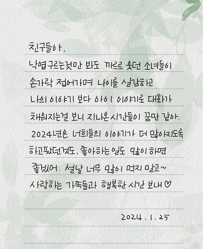 친구들아. 낙엽 구르는 것만 봐도 까르르 웃던 소녀들이 손가락 접어가며 나이를 실감하고 나의 이야기보다 아이 이야기로 대화가 채워지는 걸 보니 지나온 시간들이 꿈만 같아. 2024년은 너희들이 이야기가 더 많아지도록 하고팠던 것도, 좋아하는 일도 많이 하면 좋겠어. 설날 너무 많이 먹지 말고 사랑하는 가족들과 행복한 시간 보내. 2024.01.25.