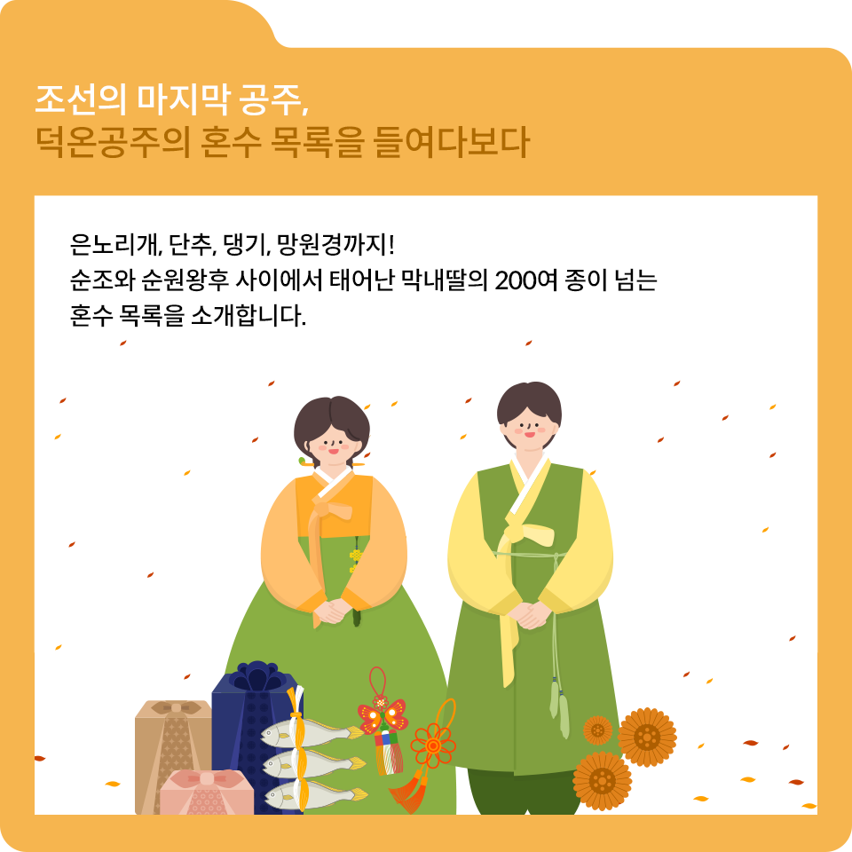 노란색 테두리에 조선의 마지막 공주, 덕온공주의 혼수 목록을 들여다보다라고 적혀있다. 흰색 내지엔 남성과 여성이 한복을 입고 정면을 바라보고 있는 그림이 그려져 있으며, 아래엔 설과 관련된 선물들이 그려져 있다. 남성과 여성 위엔 은노리개, 단추, 댕기, 망원경까지! 순조와 순원왕후 사이에서 태어난 막내딸의 200여 종이 넘는 혼수 목록을 소개합니다. 라고 적혀있다.