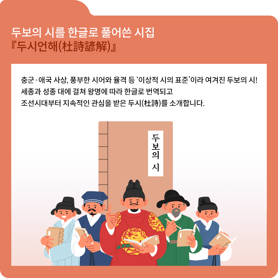 주황색 폴더 그림 안에 ‘두보의 시를 한글로 풀어쓴 시집 두시언해’라는 글자가 있다. 그 아래로 하얀색 네모 칸이 있다. 그 안에 충군, 애국 사상, 풍부한 시어와 율격 등 ‘이상적 시의 표준’이라 여겨진 두보의 시! 세종과 성종 대에 걸쳐 왕명에 따라 한글로 번역되고 조선시대부터 지속적인 관심을 받은 두시를 소개합니다. 라고 적혀있다. 그 밑에는 옛날 책 그림이 그려져 있는데 두보의 시라고 적혀있다. 책 그림 앞에는 곤룡포를 입은 세종대왕이 한쪽 손가락을 들고 반대쪽 손에는 책을 든 채 미소 짓는 그림이 있다. 오른쪽에는 초록색 옷을 입은 신하가 책과 붓을 들고 서 있고 그 옆에는 파란색 옷을 입은 선비가 책을 들고 미소 짓고 있다. 세종대왕의 왼쪽에는 남색 옷을 입은 선비가 책을 들고 서 있다. 그 옆에는 하늘색 옷을 입은 선비가 책을 품에 안고 활짝 웃고 있다.