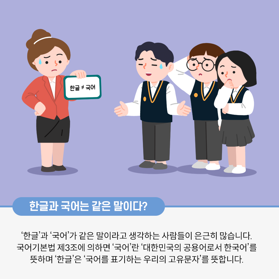 다홍색 상의를 입고 검정 치마를 입은 선생님이 종이를 들고 서 있는 그림이다. 종이에는 한글 ≠ 국어라는 글자가 적혀있다. 선생님은 굳은 표정으로 땀을 흘리고 있다. 옆에는 학생 세 명이 의아한 표정을 짓고 서 있다. 하단에는 한글과 국어는 같은 말이다? ‘한글’과 ‘국어’가 같은 말이라고 생각하는 사람들이 은근히 많습니다. 국어기본법 제 3조에 의하면 ‘국어’란 대한민국의 공용어로서 ‘한국어’를 뜻하며 한글은 ‘국어를 표기하는 우리의 고유문자’를 뜻합니다. 라는 글자가 적혀있다.