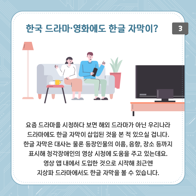 하늘색 배경에 네모난 상자 그림이 있다. 상단에는 파란 글씨로 한국 드라마, 영화에도 한글 자막이? 라는 글자가 적혀있다. 소파에 앉아 텔레비전을 보고 있는 남자와 여자의 그림이 보인다. 양옆에는 길쭉한 등과 화분 하나가 놓여있다. 하단에는 요즘 드라마를 시청하다 보면 해외 드라마가 아닌 우리나라 드라마에도 한글 자막이 삽입된 것을 본 적 있으실 겁니다. 한글 자막은 대사는 물론 등장인물의 이름, 음향, 장소 등까지 표시해 청각장애인의 영상 시청에 도움을 주고 있는데요. 영상 앱 내에서 도입한 것으로 시작해 최근엔 지상파 드라마에서도 한글 자막을 볼 수 있습니다. 라고 적혀있다.