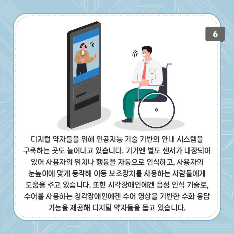 하늘색 배경에 네모난 상자 그림이 있다. 그 안에 화면이 달린 전자기기가 그려져 있다. 전자기기 안에는 양팔을 굽히고 말을 하는 것 같은 여자 그림이 있다. 옆에는 휠체어를 탄 남자의 그림이 있다. 화면 속의 여자와 남자가 소통을 하는 모습이다. 하단에는 디지털 약자들을 위해 인공지능 기술 기반의 안내 시스템을 구축하는 곳도 늘어나고 있습니다. 기기엔 별도 센서가 내장되어 있어 사용자의 위치나 행동을 자동으로 인식하고, 사용자의 눈높이에 맞게 동작해 이동 보조장치를 사용하는 사람들에게 도움을 주고 있습니다. 또한 시각장애인에겐 음성 인식 기술로, 수어를 사용하는 청각장애인에겐 수어 영상을 기반한 수화 응답 기능을 제공해 디지털 약자들을 돕고 있습니다. 라고 적혀있다.