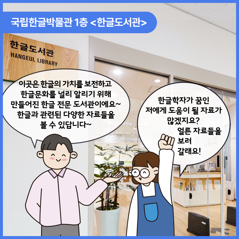 국립한글박물관 한글도서관 입구를 배경으로 남자와 여자 캐릭터가 대화를 나누고 있다. 남자 캐릭터는 이곳은 한글의 가치를 보전하고 한글문화를 널리 알리기 위해 만들어진 한글 전문 도서관이에요~ 한글과 관련된 다양한 자료들을 볼 수 있답니다~ 라고 말하며 웃고 있다. 여자 캐릭터는 오른쪽 손을 높이 들고 웃으며 한글학자가 꿈인 저에게 도움이 될 자료가 많겠지요? 얼른 자료들을 보러 갈래요! 라고 말하고 있다.