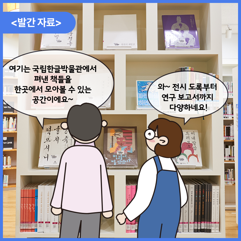 국립한글박물관 한글도서관 내부를 배경으로 남자와 여자 캐릭터가 대화를 나누고 있다. 둘은 국립한글박물관에서 펴낸 발간자료들을 보고 있다. 남자 캐릭터는 여기는 국립한글박물관에서 펴낸 책들을 한곳에서 모아볼 수 있는 공간이에요~라고 말하고 있다. 여자 캐릭터는 와~ 전시 도록부터 연구 보고서까지 다양하네요! 라고 말하고 있다.