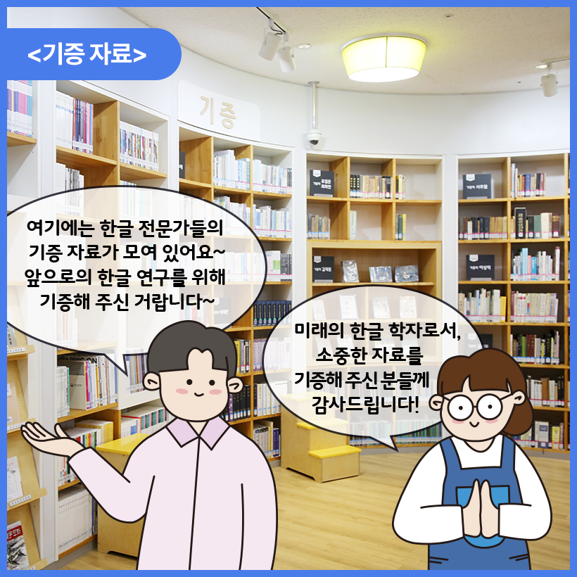 국립한글박물관 한글도서관 내부를 배경으로 남자와 여자 캐릭터가 대화를 나누고 있다. 이들은 기증자료 앞에 서 있다. 남자 캐릭터는 한 손을 옆으로 비스듬히 들고 여기에는 한글 전문가들의 기증 자료가 모여 있어요~ 앞으로의 한글 연구를 위해 기증해 주신 거랍니다~라고 말하고 있다. 여자 캐릭터는 손을 모은 자세로 미래의 한글 학자로서, 소중한 자료를 기증해 주신 분들게 감사드립니다! 라고 말하고 있다.