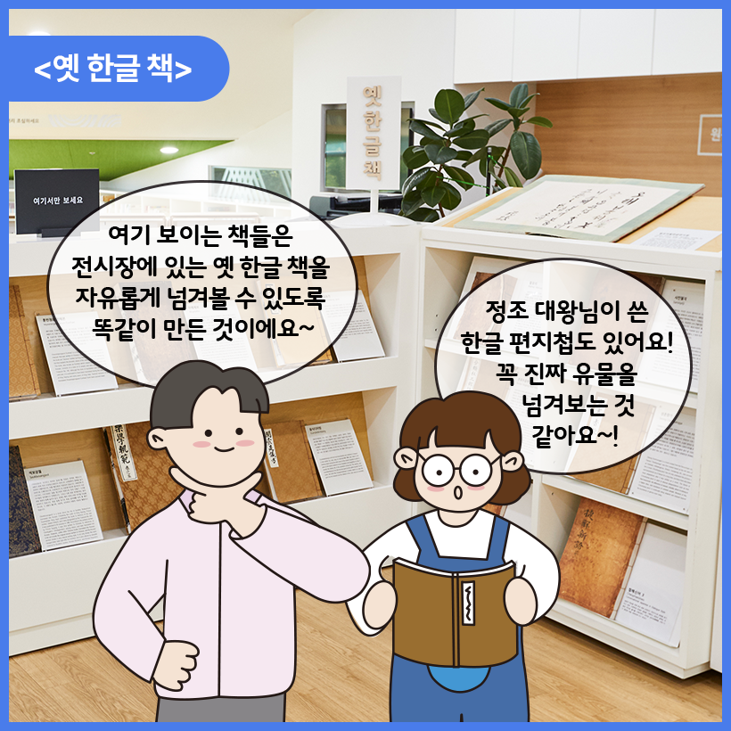 국립한글박물관 한글도서관 내부를 배경으로 남자와 여자 캐릭터가 대화를 나누고 있다. 이들은 옛 한글책 앞에 서 있다. 남자 캐릭터는 턱에 손가락으로 브이 자 표시를 한 자세로 여기 보이는 책들은 전시장에 있는 옛 한글 책을 자유롭게 넘겨볼 수 있도록 똑같이 만든 것이에요~ 라고 말하고 있다. 여자 캐릭터는 옛 한글 책을 넘겨보며 정조 대왕님이 쓴 한글 편지첩도 있어요! 꼭 진짜 유물을 넘겨보는 것 같아요~! 라고 말하고 있다.