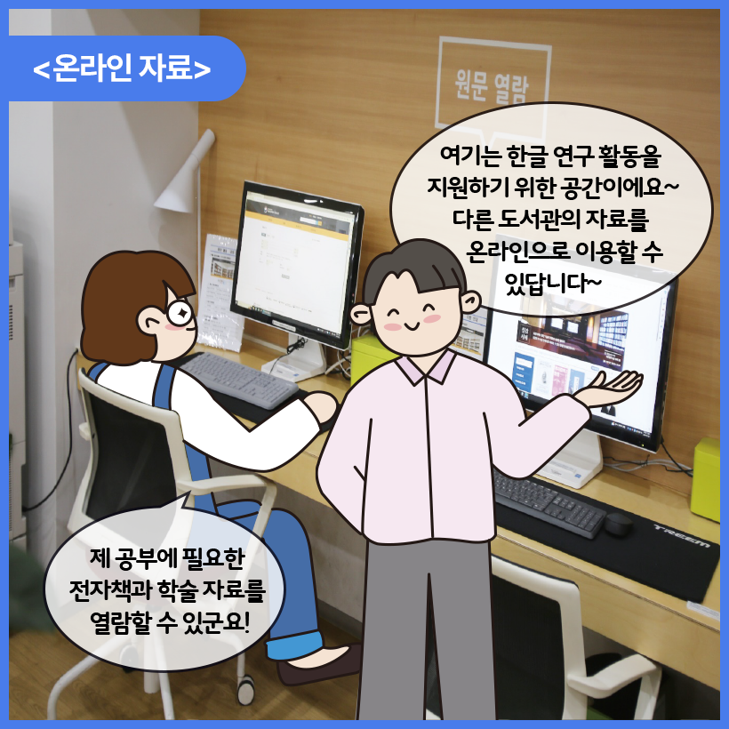 국립한글박물관 한글도서관 내부를 배경으로 남자와 여자 캐릭터가 대화를 나누고 있다. 이들은 온라인 자료를 확인하고 있다. 여자 캐릭터는 컴퓨터 앞에 앉아 자료를 찾아보며 제 공부에 필요한 전자책과 학술 자료를 열람할 수 있군요! 라고 말하고 있다. 남자 캐릭터는 여기는 한글 연구 활동을 지원하기 위한 공간이에요~ 다른 도서관의 자료를 온라인으로 이용할 수 있답니다~라고 말하고 있다.