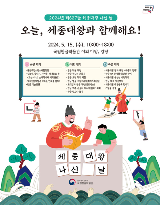 2024년 제627돌 세종대왕 나신 날 포스터 사진으로 오른쪽 상단에 우리의 한글 세상의 큰글이란 로고가 있고 중앙에는 행사내용을 담은 족자가 펼쳐져 있고 세종대왕은 붓글씨를 쓰고 아이들은 즐거워한다. 그 밑 왼쪽 상단에 어린아이가 ㄴ자를 들고 있고 오른쪽에는 모음 ㅏ를 아이가 머리 위로 들고 있다. 중앙에는 세종대왕이 책을 펴 어린이에게 한글을 가르치고 있다. 그 밑으로는 세종대왕 나신 날이라는 글씨가 쓰여 있고, 그리고 중앙에는 국립한글박물관 로고가 있다. 로고 밑에는 옛날 물결무늬 문양이 있다.