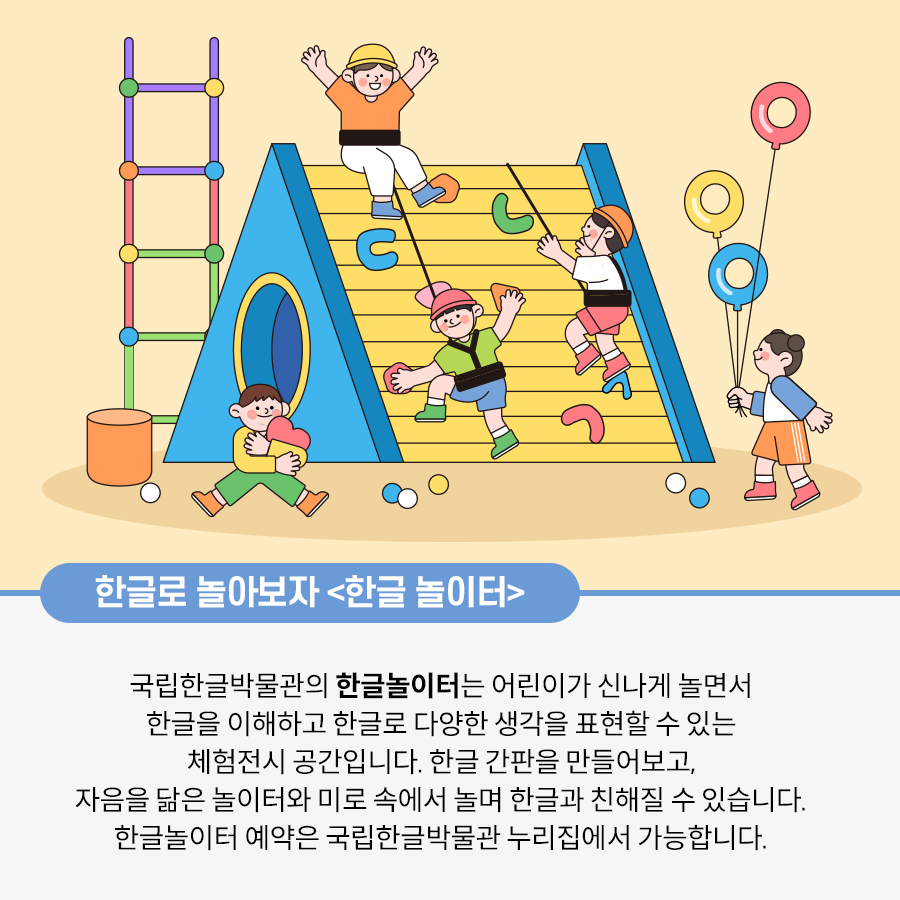 한글모양을 한 놀이시설에서 아이들이 놀고 있다. 보라색, 빨간색 연두색을 하고 사다리는 가 있고 파란, 노란색을 한 삼각형 모양의 클라이밍벽에 아이들이 매달려 있다. 주황색 옷을 입은 여아는 정상에서 두 팔을 들고 환호하고 있다 오른쪽 여자 아이는 한글 이응 모양의 풍선 3개를 들고 있다 왼쪽 남자아이는 하트를 안고 앉아 있다.