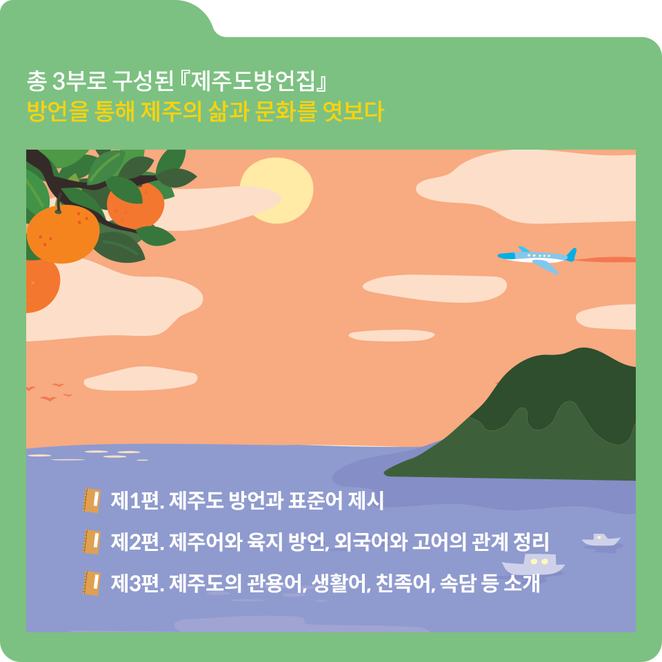 녹색 폴더 그림이 있고, 그림 왼쪽 상단에 ‘총 3부로 구성된 『제주도방언집』 방언을 통해 제주의 삶과 문화를 엿보다’라고 쓰여 있다. 그 밑에 또 다른 그림이 있다. 파란색 바닷물과 초록색의 섬이 그림에 있다. 조그마한 배 두 대가 바다 위를 지나고 있다. 그림의 왼쪽 상단에는 귤나무에 매달린 귤들이 있고, 그 옆에는 달이 떠 있다. 오른쪽에서 비행기가 날아오고 있다.