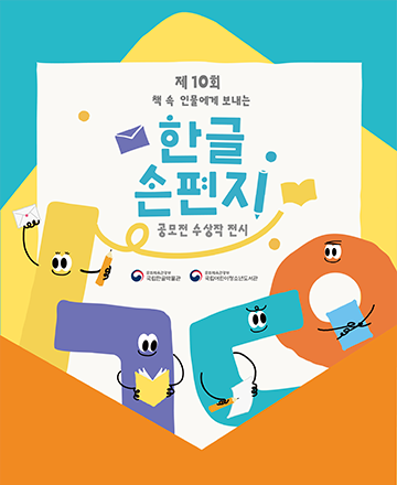 ‘제10회 책 속 인물에게 보내는 한글 손 편지 공모전’ 포스터이다. 청록색 배경에 주황색 편지봉투가 펼쳐져 있다. 편지봉투 안에 흰색 종이가 있고 ‘제10회 책 속 인물에게 보내는 한글 손 편지 공모전 수상작 전시’라고 적혀 있다. ‘한글 손 편지’는 다른 글자보다 더 큰 크기이며 청록색으로 강조되어 있다. 글자 주변에는 편지봉투, 책 등의 다양한 도형이 흩어져 있다. 사진 하단에는 한글 모음 ‘ㅣ’, 한글 자음 ‘ㄱ’, ‘ㄷ’, ‘ㅇ’의 모습을 한 캐릭터가 있다. 가장 왼쪽에 있는 노란색 ‘ㅣ’은 연필과 편지봉투를 들고 있고, 그 옆에 보라색 ‘ㄱ’은 책을 펼치고 있다. 청록색 ‘ㄷ’은 펜과 종이를 들고 있고 주황색 ‘ㅇ’은 종이를 들고 있다. 