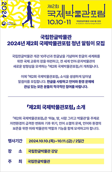 ‘2024년 제2회 국제박물관포럼 청년 알림이 모집’ 안내 포스터이다. 포스터 상단은 노란색 배경이고, 맨 왼쪽에 세로로 ‘2024’라고 적혀 있다. 그 옆에는 나뭇가지처럼 생긴 노란색 곡선 패턴이 화면 가득 채워져 있다. 곡선 패턴 위에 사람이 걷고 있는 모습을 한 파란색 실루엣이 있다. 오른쪽에는 ‘제2회 국제 박물관 포럼’이 크게 적혀 있고, 그 아래 ‘10.10-11’ 행사 날짜가 명시되어 있다. 아래 흰색 바탕으로는 ‘국립한글박물관 2024년 제2회 국제박물관포럼 청년 알리미 모집’ 관련 내용과 ‘제2회 국제박물관포럼 소개’ 관련 행사 기간과 장소, 주최가 적혀있다.