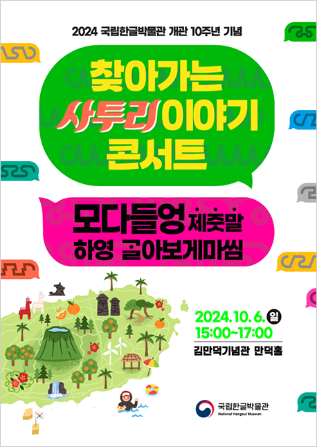 ‘찾아가는 사투리 이야기 콘서트 – 모다들엉 제줏말 하영 ᄀᆞᆯ아보게마씸’ 포스터이다. 맨 상단에는 ‘2024 국립한글박물관 개관 10주년 기념’이라는 문구가 적혀 있다. 그 아래 초록색 말풍선이 있고, 그 안에는 ‘찾아가는 사투리 이야기 콘서트’가 적혀 있다. 아래에는 분홍색 말풍선이 있고, 그 안에 ‘모다들엉 제줏말 하영 ᄀᆞᆯ아보게마씸’이라는 글자가 쓰여 있다. 포스터 하단왼쪽에는 제주도와 제주도를 상징하는 돌하르방, 귤, 해녀 등 다양한 일러스트가 그려져 있다. 하단 오른쪽에는 행사 날짜 ‘2024.10.6.(일) 15:00-17:00’가 명시되어 있으며, ‘김만덕기념관 만덕홀’이라는 장소 정보도 함께 적혀 있다. 