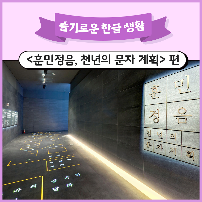 상단에 보라색 리본이 있고, 그 안에 ‘슬기로운 한글 생활’이라고 적혀 있다. 그 아래에는 검은색 굵은 글씨로 ‘<훈민정음, 천년의 문자 계획> 편’이라고 적혀 있다. 가운데에는 국립한글박물관의 상설전시인 ‘훈민정음, 천년의 문자 계획’의 전시장 입구 사진이 있다. 전시 공간의 벽은 어두운색으로 되어 있으며, 오른쪽에는 전시 제목인 ‘훈민정음, 천년의 문자 계획’이 밝은 회색 패널에 새겨져 있다. 바닥에는 노란색 도형과 흰색으로 쓰인 훈민정음이 조명에 비추어져 있다.
