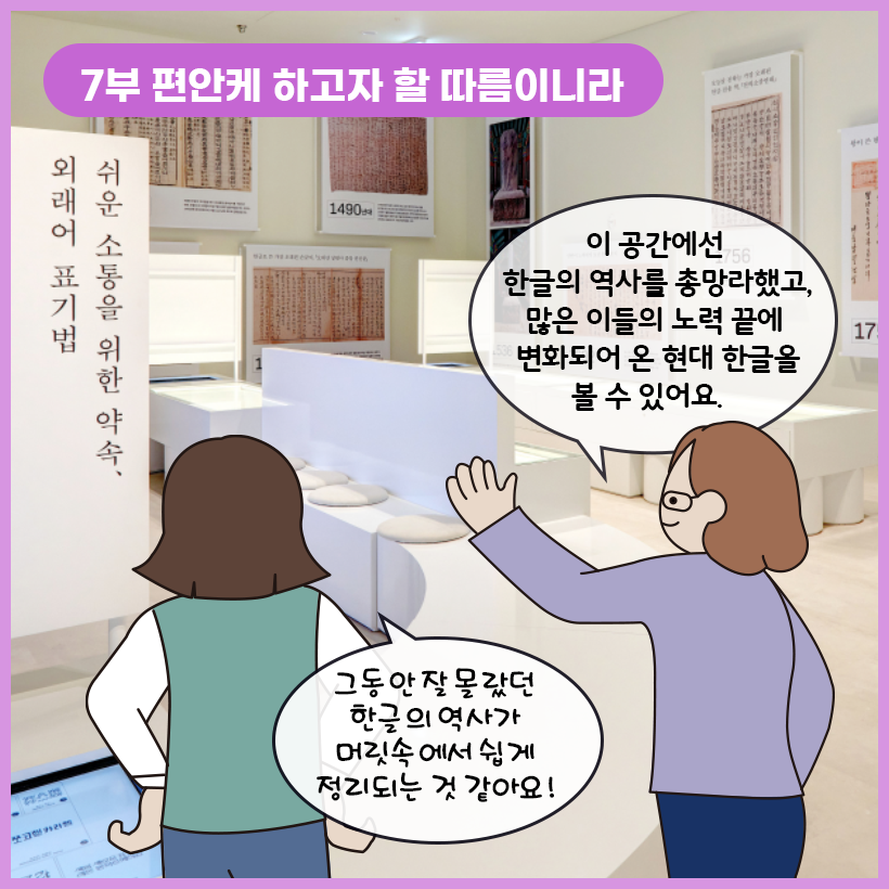 왼쪽 상단에 보라색 말풍선이 있고, 그 안에 하얀색으로 ‘7부 편안케 하고자 할 따름이니라’라고 쓰여 있다. 한글의 역사를 보여주는 사진과 텍스트가 적힌 흰색 패널이 전시장 벽면에 걸려있다. 사람들이 앉을 수 있는 의자가 곳곳에 놓여있고, 오른쪽 벽면에는 ‘쉬운 소통을 위한 약속, 외래어 표기법’이라는 글자가 세로로 적혀 있다. 학예사는 한 손으로 전시실을 가리키며 “이 공간에선 한글의 역사를 총망라했고, 많은 이들의 노력 끝에 변화되어 온 현대 한글을 볼 수 있어요.”라고 말하고 있다. 여자아이는 전시실을 바라보며 자기 허리에 양팔을 얹혀놓고 “그동안 잘 몰랐던 한글의 역사가 머릿속에서 쉽게 정리되는 것 같아요!”라고 답하고 있다.