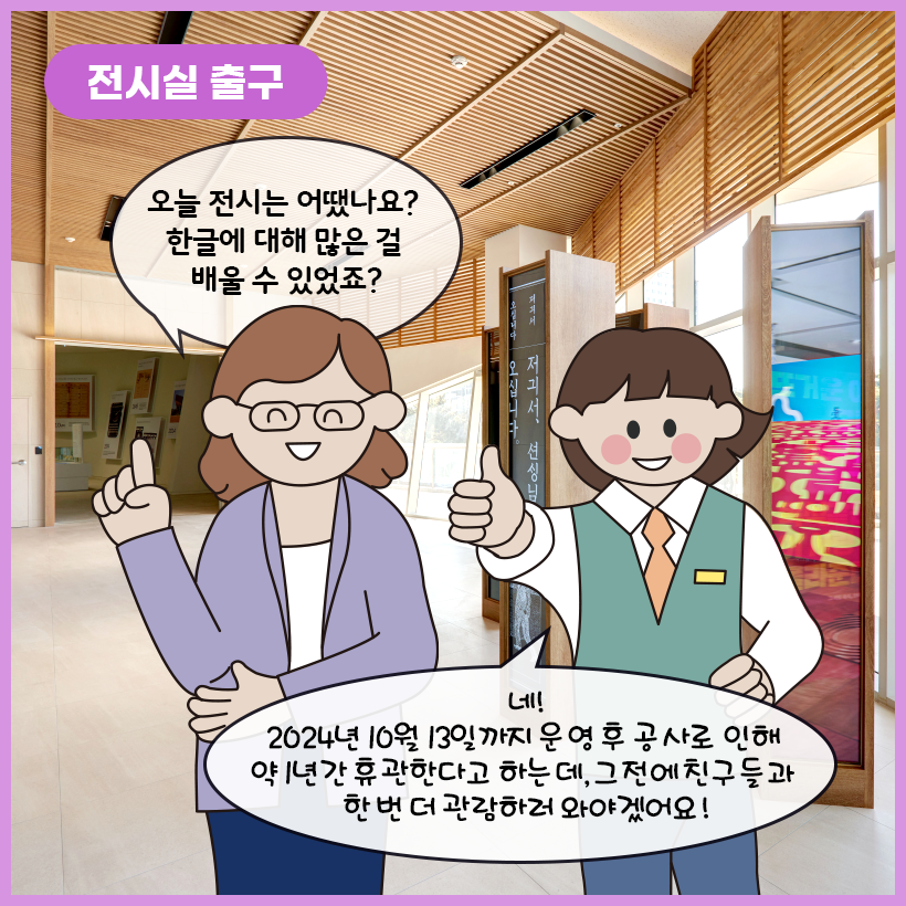 왼쪽 상단에 보라색 말풍선이 있고, 그 안에 하얀색으로 ‘전시실 출구’라고 쓰여 있다. 오른쪽에 세로로 설치되어 있는 스크린들이 있고, 그 안에 각각 다른 영상이 재생되고 있다. 환하게 웃고 있는 학예사는 “오늘 전시는 어땠나요? 한글에 대해 많은 걸 배울 수 있었죠?”라고 묻고 있다. 여자아이는 한 손으로 엄지척하며 “네! 2024년 10월 13일까지 운영 후 공사로 인해 약 1년간 휴관한다고 하는데, 그 전에 친구들과 한 번 더 관람하러 와야겠어요!”라고 말하고 있다. 