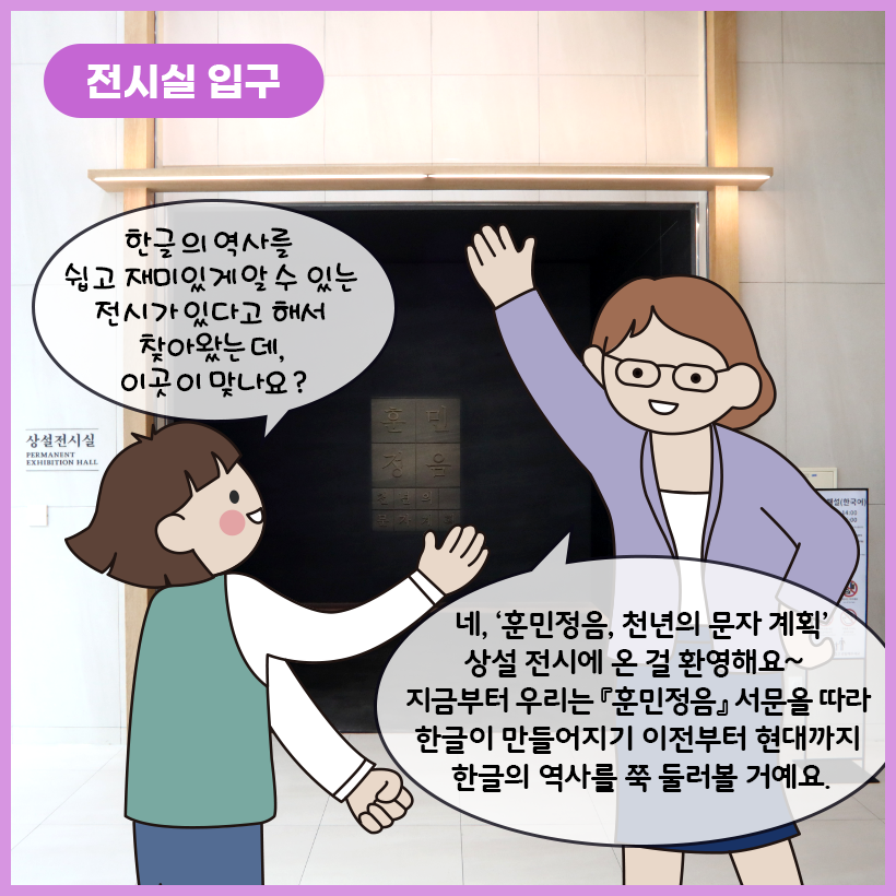 왼쪽 상단에 보라색 말풍선이 있고, 그 안에 하얀색으로 ‘전시실 입구’라고 쓰여 있다. ‘훈민정음, 천년의 문자 계획’ 전시실 입구를 배경으로 왼쪽에 여자아이가 “한글의 역사를 쉽고 재미있게 알 수 있는 전시가 있다고 해서 찾아왔는데, 이곳이 맞나요?”라고 앞에 있는 학예사에게 질문하고 있다. 학예사는 “네, ‘훈민정음, 천년의 문자 계획’ 상설 전시에 온 걸 환영해요~ 지금부터 우리는 『훈민정음』 서문을 따라 한글이 만들어지기 이전부터 현대까지 한글의 역사를 쭉 둘러볼 거예요.”라고 답하고 있다.