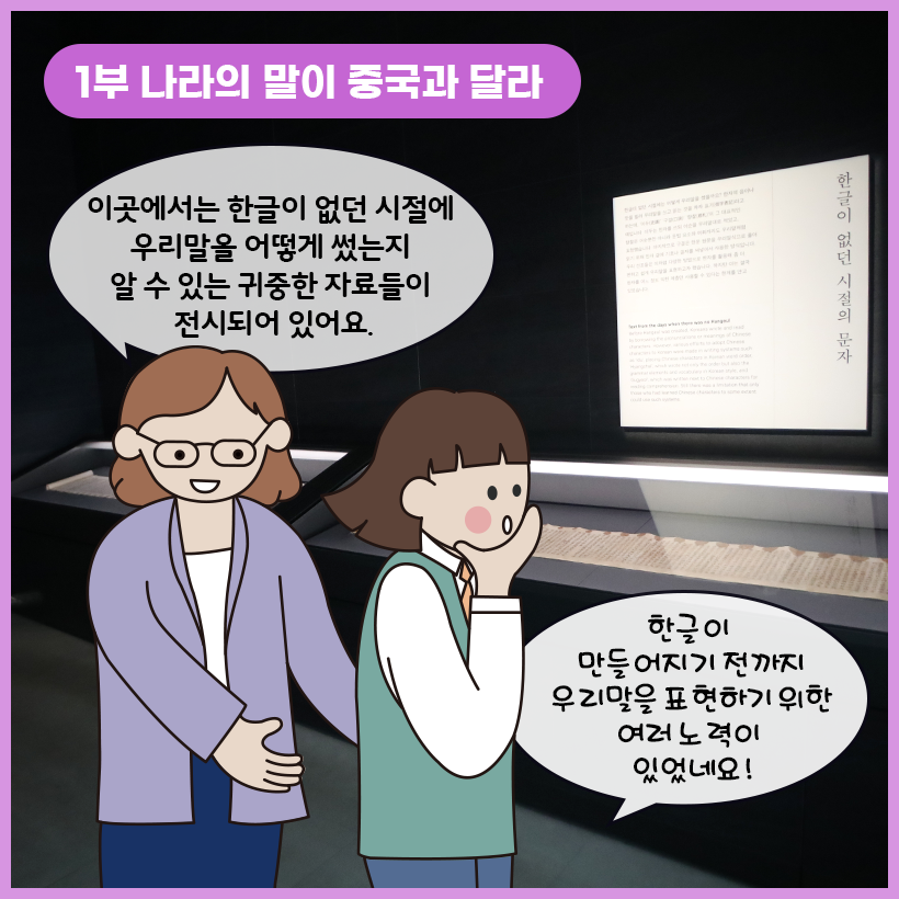 왼쪽 상단에 보라색 말풍선이 있고, 그 안에 하얀색으로 ‘1부 나라의 말이 중국과 달라’라고 쓰여 있다. 오른쪽에 한글이 없던 시절의 문자를 볼 수 있는 고문서가 전시되어 있다. 고문서 앞에서 학예사는 “이곳에서는 한글이 없던 시절에 우리말을 어떻게 썼는지 알 수 있는 귀중한 자료들이 전시되어 있어요.”라고 설명하고 있다. 한쪽 손으로 자신의 턱을 바치고 있는 여자아이는 “한글이 만들어지기 전까지 우리말을 표현하기 위한 여러 노력이 있었네요”라고 답하고 있다.