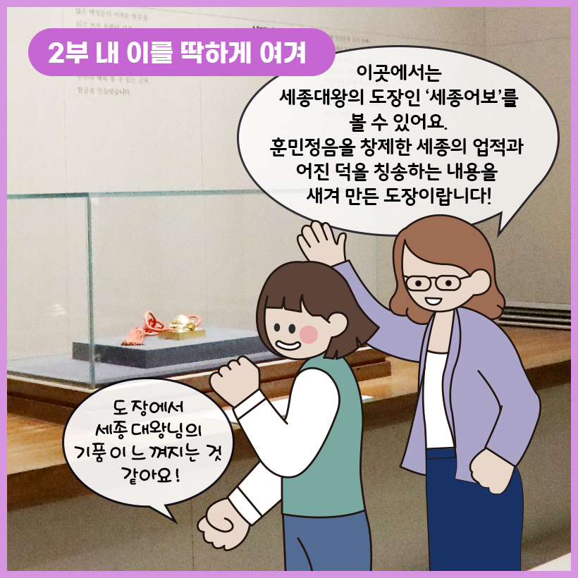 왼쪽 상단에 보라색 말풍선이 있고, 그 안에 하얀색으로 ‘2부 내 이를 딱하게 여겨’라고 쓰여 있다. 세종대왕의 도장인 세종어보가 유리 전시대 안에 놓여 있다. 한쪽 손을 들어 세종어보를 가리키는 학예사는 “이곳에서는 세종대왕의 도장인 ‘세종어보’를 볼 수 있어요. 훈민정음을 창제한 세종의 업적과 어진 덕을 칭송하는 내용을 새겨 만든 도장이랍니다!”라고 말하고 있다. 여자아이는 “도장에서 세종대왕의 기품이 느껴지는 것 같아요!”라고 감탄하고 있다.