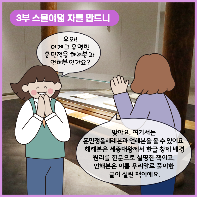 왼쪽 상단에 보라색 말풍선이 있고, 그 안에 하얀색으로 ‘3부 스물여덟 자를 만드니’라고 쓰여 있다. 훈민정음 해례본과 언해본이 전시되어 있다. 두 손을 모으고 웃고 있는 여자아이는 “우와! 이게 그 유명한 훈민정음 해례본과 언해본인가요?”라고 학예사에게 묻고 있다. 학예사는 학생을 바라보며 “맞아요. 여기서는 훈민정음 해례본과 언해본을 볼 수 있어요. 해례본은 세종대왕께서 한글 창제 배경 원리를 한문으로 설명한 책이고, 언해본은 이를 우리말로 풀이한 글이 실린 책이에요.”라고 답하고 있다.