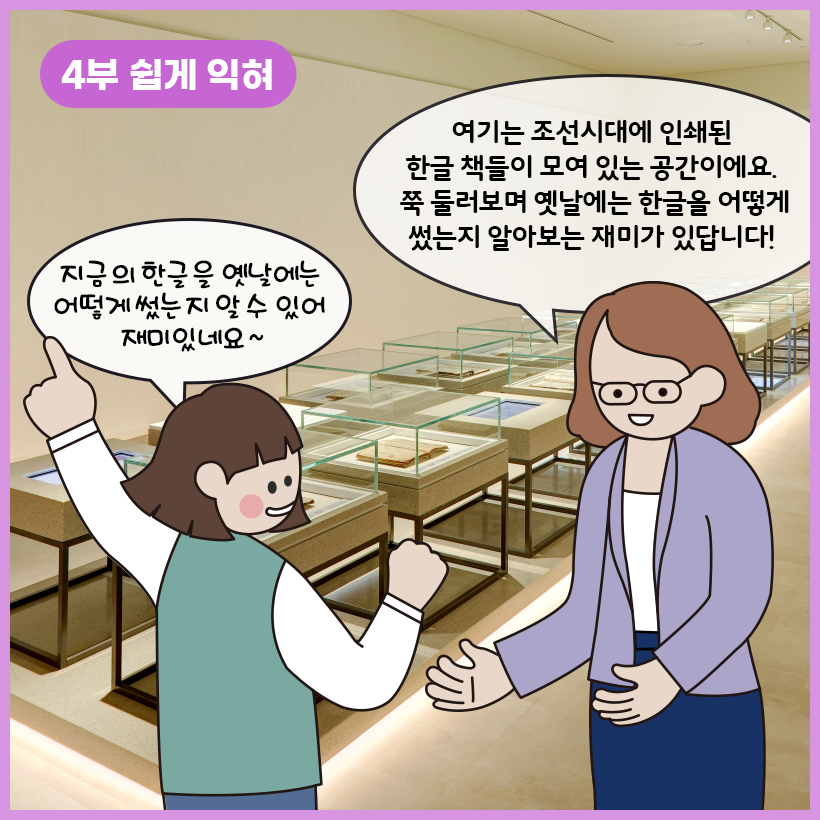 왼쪽 상단에 보라색 말풍선이 있고, 그 안에 하얀색으로 ‘4부 쉽게 익혀’라고 쓰여 있다. 조선시대에 인쇄된 한글 책들이 각각 유리로 된 전시대에 놓여 전시되어 있다. 학예사는 여자아이를 바라보며 “여기는 조선시대에 인쇄된 한글 책들이 모여 있는 공간이에요. 쭉 둘러보며 옛날에는 한글을 어떻게 썼는지 알아보는 재미가 있답니다!”라고 말하고 있다. 여자아이는 한 쪽 손을 쭉 펴고 다른 한 손으로는 주먹을 쥐어 보이면서 “지금의 한글을 옛날에는 어떻게 썼는지 알 수 있어 재미있네요~”라고 답하고 있다.