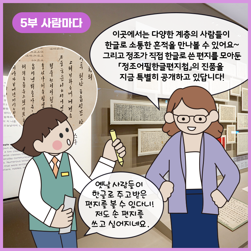 왼쪽 상단에 보라색 말풍선이 있고, 그 안에 하얀색으로 ‘5부 사람마다’라고 쓰여 있다. 한글로 쓰인 옛 편지들이 액자에 담겨 벽에 걸려있다. 오른쪽에 서 있는 학예사는 “이곳에서는 다양한 계층의 사람들이 한글로 소통한 흔적을 만나볼 수 있어요~ 그리고 정조가 직접 한글로 쓴 편지를 모아둔 『정조어필한글편지첩』의 진품을 지금 특별히 공개하고 있답니다!”라고 설명하고 있다. 연필과 종이를 들고 서 있는 여자아이는 “옛날 사람들이 한글로 주고받은 편지를 볼 수 있다니! 저도 손 편지를 쓰고 싶어지네요.”라고 말하고 있다. 여자아이의 머리 위로는 ‘정조어필한글편지첩’을 확대한 이미지가 동그랗게 들어가 있다.