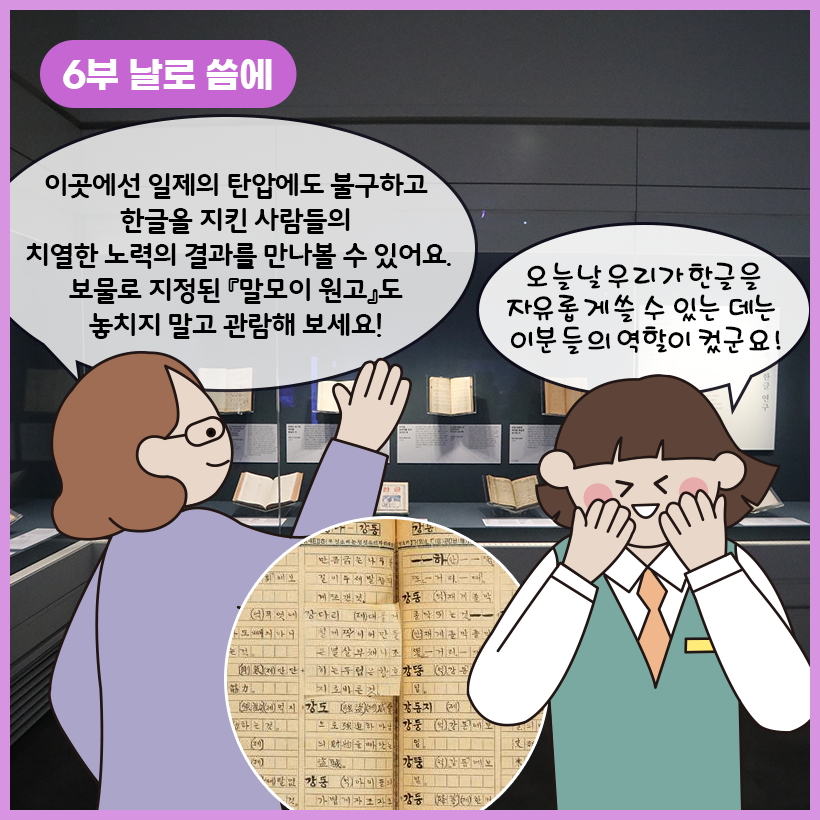 왼쪽 상단에 보라색 말풍선이 있고, 그 안에 하얀색으로 ‘6부 날로 씀에’라고 쓰여 있다. 어두운 전시 공간 안에 고문서들이 유리 전시대 안에 전시되어 있다. 학예사는 “이곳에선 일제의 탄압에도 불구하고 한글을 지킨 사람들의 치열한 노력의 결과를 만나볼 수 있어요. 보물로 지정된 『말모이원고』도 놓치지 말고 관람해 보세요!”라고 말하고 있다. 여자아이는 “오늘날 우리가 한글을 자유롭게 쓸 수 있는 데는 이분들의 역할이 컸군요!”라고 말하며 웃고 있다.
‘말모이 원고’가 확대된 사진이 동그랗게 들어가 있다.