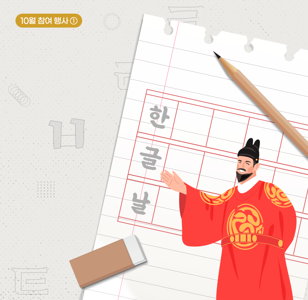 참여 행사① 사진. 배경은 연한 회색이며 한글 자음 ‘ㅌ’, ‘ㅋ’ 등이 그려져 있다. 오른쪽 상단에 짙은 노란색 상자가 있고 그 안에 흰색으로 ‘10월 참여 행사①’가 적혀 있다. 사진 중앙에는 세종대왕이 손을 뻗으며 환하게 웃고 있다. 세종대왕 뒤로는 줄노트 한 페이지가 찢어져 있고, 노트 위에는 빨간색 원고지 칸이 그려져 있다. 원고지 칸 안에 세로로 ‘한글날’이라고 적혀 있으며, 노트 주위에는 연필 한 자루와 지우개가 놓여 있다.