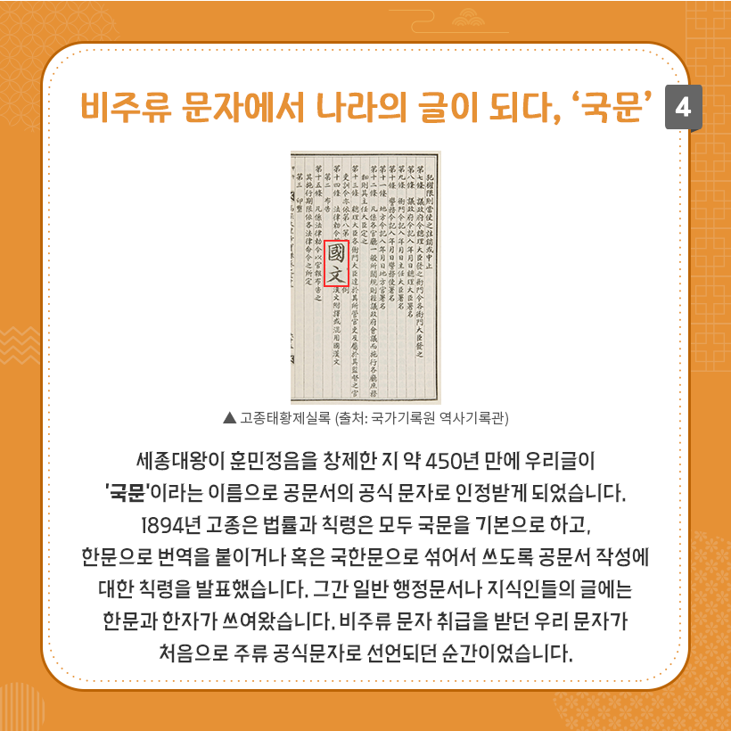 상단에 비주류 문자에서 나라의 글이 되다, ‘국문’ 제목이 굵은 주황색으로 작성되어 있다. 중앙에는 고종태황제실록 사진이 있다. ‘국문’이라고 적혀 있는 한자가 빨간 테두리 네모 박스 안에 강조되어 있다. 이미지 하단에는 우리글이 ‘국문’이라는 이름으로 공문서의 공식 문자로 인정받게 된 내용이 적혀 있다.