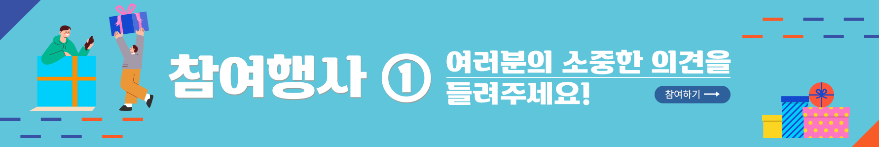 참여 행사 1번 사진. 진 하늘색 배경이다. 가장 왼쪽에는 주황색 띠를 두른 하늘색 선물 상자에 초록색 후드티를 입고 한 손에 핸드폰을 쥔 남자가 들어가 있다. 그 옆에는 회색 옷을 입고 주황색 바지를 입은 남자가 큰 선물 상자를 들고 있다. 가운데에는 ‘참여행사 여러분의 소중한 의견을 들려주세요!’라고 적혀 있다. 오른쪽에는 작은 노란색 선물 상자, 파란색 스트라이프로 된 선물 상자, 분홍색 배경에 노란색 동그라미가 작게 그려져 있는 선물 상자가 놓여 있다. 분홍색 선물 상자 위에 주황색 동그라미 모양의 상자가 있다. 사진의 오른쪽과 왼쪽 모서리에는 남색과 주황색으로 이루어진 짧은 직선이 일정한 간격으로 그려져 있다. 