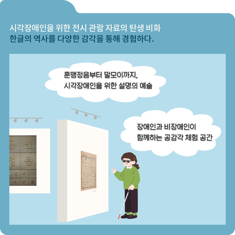 파란색 폴더 그림이 있고, 그림 왼쪽 위에 ‘시각장애인을 위한 전시 관람 자료의 탄생 비화 한글의 역사를 다양한 감각을 통해 경험하다’라고 적혀 있다. 글자 아래에는 녹색 옷을 입은 시각장애인 여성이 전시장 벽에 걸려있는 훈맹정음을 보고 있다. 두 개의 말풍선에는 각각 ‘훈맹정음부터 말모이까지, 시각장애인을 위한 설명의 예술’과 ‘장애인과 비장애인이 함께하는 공감각 체험 공간’이 쓰여 있다.