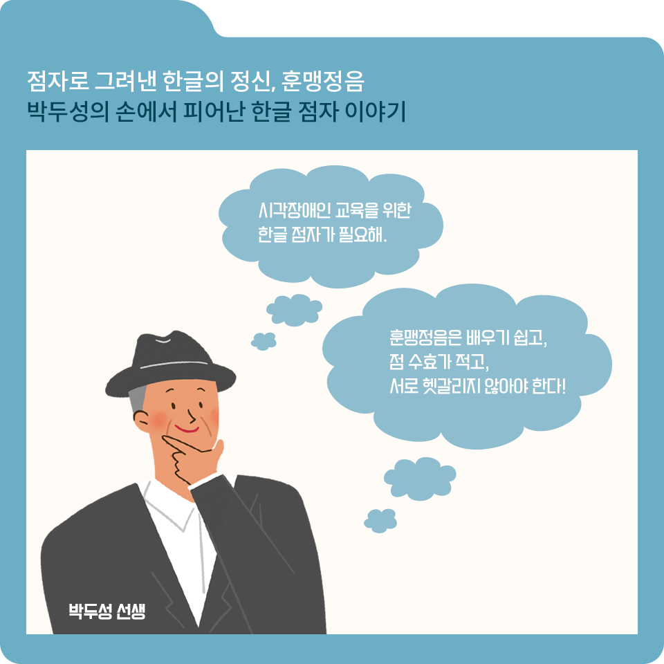 파란색 폴더 그림이 있고, 그림 왼쪽 위에 ‘점자로 그려낸 한글의 정신, 훈맹정음 박두성의 손에서 피어난 한글 점자 이야기’라고 적혀 있다. 글자 아래에는 중절모를 쓰고 검은색 정장을 입은 박두성 선생님 캐릭터가 그려져 있다. 손을 턱에 대고 생각하는 표정을 하고 있다.
						   두 개의 말풍선에는 각각 ‘시각장애인 교육을 위한 한글 점자가 필요해.’와 ‘훈맹정음은 배우기 쉽고, 점 수효가 적고, 서로 헷갈리지 않아야 한다!’라고 적혀 있다.