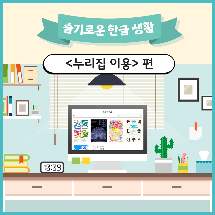 상단에 옥색 리본이 있고, 그 안에 ‘슬기로운 한글 생활’이라고 적혀 있다. 그 아래에는 검은색 굵은 글씨로 ‘누리집 이용 편’이라고 적혀 있다. 중앙에는 책상이 있고 그 위에 컴퓨터 모니터가 있다. 모니터 화면에는 국립한글박물관 누리집에서 확인할 수 있는 온라인 전시창이 열려 있다. 책상 왼쪽에는 시계가 놓여 있고, 시간은 10시 9분으로 표시되어 있다. 시계 왼쪽에는 여러 개의 색깔이 다른 책이 쌓여있고, 오른쪽에는 선인장 화분과 필기구가 담긴 컵이 있다. 모니터 뒤쪽에는 블라인드가 내려져 있는 창문이 있다. 