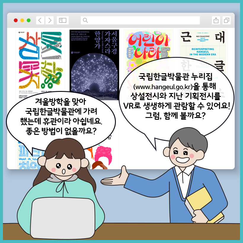 국립한글박물관 누리집에서 볼 수 있는 ‘온라인 전시’ 화면이 크게 띄어져 있다. 노트북 앞에 앉은 학생이 “겨울방학을 맞아 국립한글박물관에 가려 했는데 휴관이라 아쉽네요. 좋은 방법이 없을까요?”라고 묻고 있다. 학예사는 “국립한글박물관 누리집(www.hangeul.go.kr)을 통해 상설전시와 지난 기획전시를 VR로 생생하게 관람할 수 있어요! 그럼, 함께 볼까요?”라고 대답하고 있다.