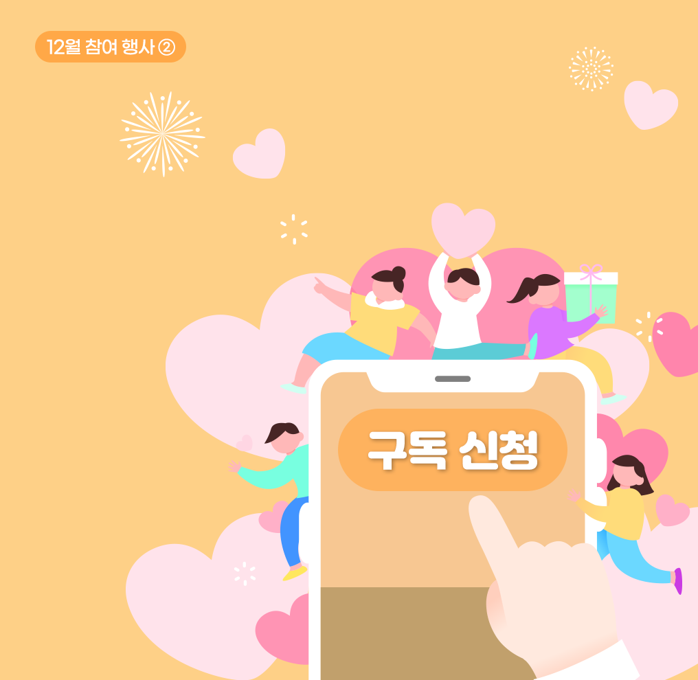 참여 행사② 사진. 주황색 배경이다. 오른쪽 위에 짙은 주황색 상자가 있고 그 안에 흰색으로 ‘12월 참여 행사②’가 적혀 있다. 화면 중앙에 커다란 스마트폰이 있다. 스마트폰 화면 가운데에는 주황색 버튼에 흰색 글씨로 ‘구독 신청’이라고 크게 적혀있다. 스마트폰 아래쪽에는 ‘구독 신청’ 버튼을 누르려는 손가락이 있다. 스마트폰 주변에는 다양한 크기의 분홍색 하트가 그려져 있고, 5명의 사람이 활기차게 표현되어 있다. 스마트폰 상단 왼쪽에는 노란색 옷을 입은 여성이 한 손을 들고 있고, 가운데 있는 남성은 분홍색 하트를 양손으로 들어 올리고 있다. 그의 오른쪽에 있는 여성은 보라색 옷을 입고 있으며 선물 상자를 들고 있다. 스마트폰 오른쪽에는 민트색 옷을 입은 남성이, 왼쪽에는 노란색 옷을 입은 여성이 그려져 있다.