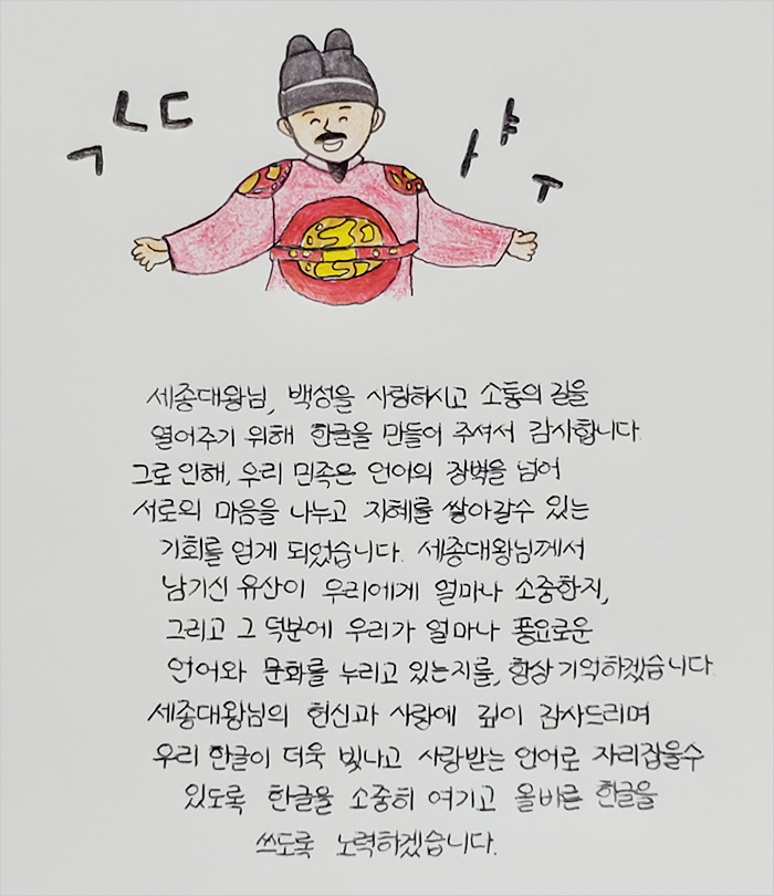 세종대왕님, 백성을 사랑하시고 소통의 길을 열어주기 위해 한글을 만들어 주셔서 감사합니다. 그로 인해, 우리 민족은 언어의 장벽을 넘어 서로의 마음을 나누고 지혜를 쌓아갈 수 있는 기회를 얻게 되었습니다. 세종대왕님께서 남기신 유산이 우리에게 얼마나 소중한지, 그리고 그 덕분에 우리가 얼마나 풍요로운 언어와 문화를 누리고 있는지를, 항상 기억하겠습니다.
									세종대왕님의 헌신과 사랑에 깊이 감사드리며 우리 한글이 더욱 빛나고 사랑받는 언어로 자리 잡을 수 있도록 한글을 소중히 여기고 올바른 한글을 쓰도록 노력하겠습니다.