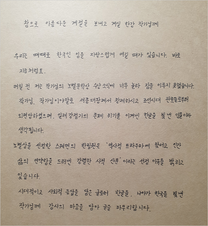 참으로 아름다운 계절을 보내고 계실 한강 작가님께. 우리는 때때로 한국인임을 자랑스럽게 여길 때가 있습니다. 바로 지금처럼요. 며칠 전 저는 작가님의 노벨문학상 수상 소식에 너무 놀라 잠을 이루지 못했습니다. 작가님, 작가님이야말로 세종대왕께서 창제하시고 조선시대 관료들로부터 외면당하였으며, 일제강점기의 존폐 위기를 이겨낸 한글을 빛낸 인물이라 생각됩니다. 노벨상을 선정한 스웨덴의 한림원은 ‘역사적 트라우마에 맞서고 인간 삶의 연약함을 드러낸 강렬한 시적 산문’이라는 선정 이유를 밝히고 있습니다. 시대적이고 사회적 울림을 담은 글로써 한글을, 나아가 한국을 빛낸 작가님께 감사의 마음을 담아 글을 마무리합니다.