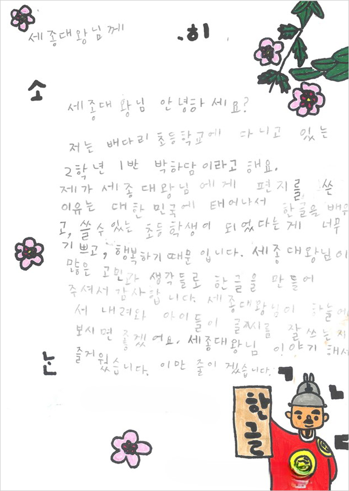 세종대왕님 안녕하세요? 저는 배다리 초등학교에 다니고 있는 2학년 1반 박하담 이라고 해요. 제가 세종대왕님에게 편지를 쓴 이유는 대한민국에 태어나서 한글을 배우고, 쓸 수 있는 초등학생이 되었다는 게 너무 기쁘고, 행복하기 때문입니다. 세종대왕님이 많은 고민과 생각들로 한글을 만들어 주셔서 감사합니다. 세종대왕님이 하늘에서 내려와 아이들이 글씨를 잘 쓰는지 보시면 좋겠어요. 세종대왕님 이야기를 해서 즐거웠습니다. 이만 줄이겠습니다.