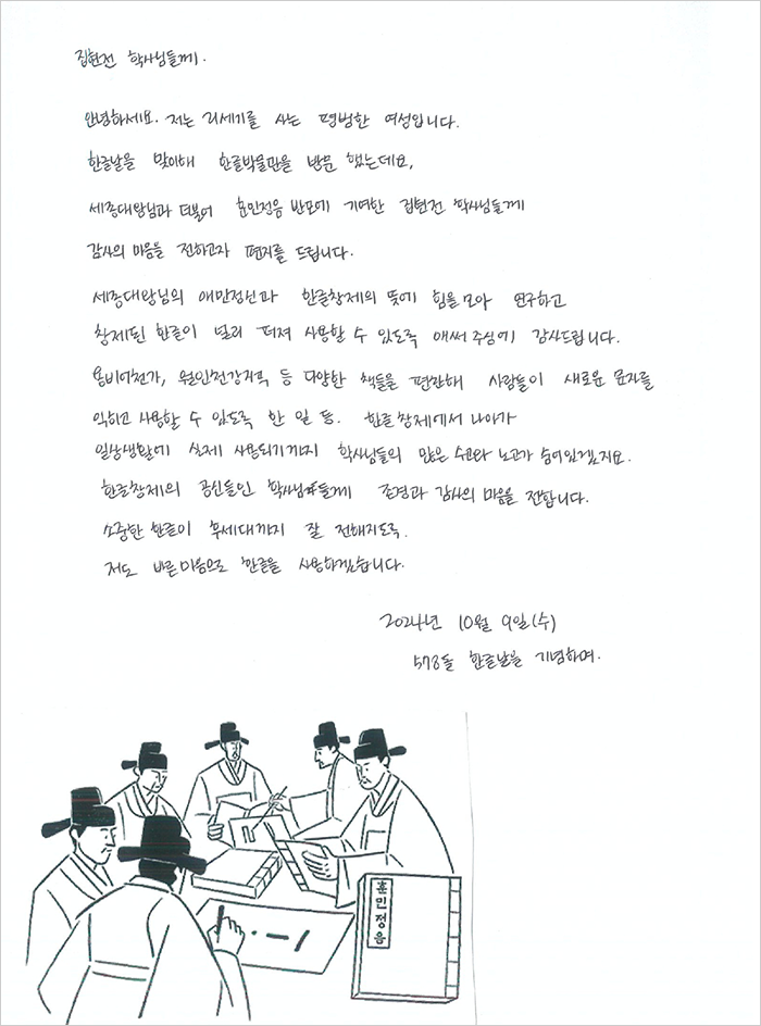 집현전 학사님들께. 안녕하세요. 저는 21세기를 사는 평범한 여성입니다. 한글날을 맞이해 한글박물관을 방문 했는데요. 세종대왕님과 더불어 훈민정음 반포에 기여한 집현전 학사님들께 감사의 마음을 전하고 편지를 드립니다. 세종대왕님의 애민정신과 한글 창제의 뜻에 힘을 모아 연구하고 창제된 한글이 널리 퍼져 사용할 수 있도록 애써주심에 감사드립니다. 용비어천가, 월인천강지곡 등 다양한 책들을 편찬해 사람들이 새로운 문자를 익히고 사용할 수 있도록 한 일 등. 한글 창제에서 나아가 일상생활에 실제 사용되기까지 학사님들의 많은 수고와 노고가 숨어있겠지요. 한글 창제의 공신들인 학사님들께 존경과 감사의 마음을 전합니다. 소중한 한글이 후세대까지 잘 전해지도록 저도 바른 마음으로 한글을 사용하겠습니다. 2024년 10월 9일(수) 578돌 한글날을 기념하며.