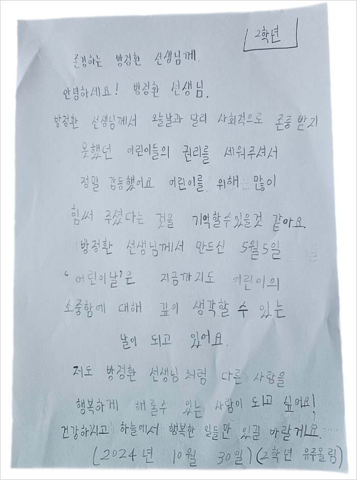존경하는 방정환 선생님께. 안녕하세요! 방정환 선생님. 방정환 선생님께서 오늘날과 달리 사회적으로 존중받지 못했던 어린이들의 권리를 세워주셔서 정말 감동했어요. 어린이를 위해 많이 힘써 주셨다는 것을 기억할 수 있을 것 같아요. 방정환 선생님께서 만드신 5월 5일 ‘어린이날’은 지금까지도 어린이의 소중함에 대해 깊이 생각할 수 있는 날이 되고 있어요. 저도 방정환 선생님처럼 다른 사람을 행복하게 해줄 수 있는 사람이 되고 싶어요! 건강하시고 하늘에서 행복한 일들만 있길 바랄게요. 2024년 10월 30일, 2학년 유주 올림.