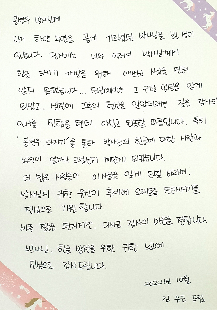 공병우 박사님께. 과거 하얀 수염을 곱게 기르셨던 박사님을 뵌 적이 있습니다. 당시에는 너무 어려서 박사님께서 한글 타자기 개발을 위해 애쓰신 사실을 전혀 알지 못했습니다. 최근에서야 그 귀한 업적을 알게 되었고, 생전에 그분의 헌신을 알았더라면 깊은 감사의 인사를 전했을 텐데, 아쉽고 죄송할 따름입니다. 특히 ‘공병우 타자기’를 통해 박사님의 한글에 대한 사랑과 노력이 얼마나 크셨는지 깨닫게 되었습니다. 더 많은 사람들이 이 사실을 알게 되길 바라며, 박사님의 귀한 유산이 후세에 오래도록 전해지기를 진심으로 기원합니다. 비록 짧은 편지지만, 다시금 감사의 마음을 전합니다. 박사님, 한글 발전을 위한 귀한 노고에 진심으로 감사드립니다. 2024년 10월 김유근 드림.