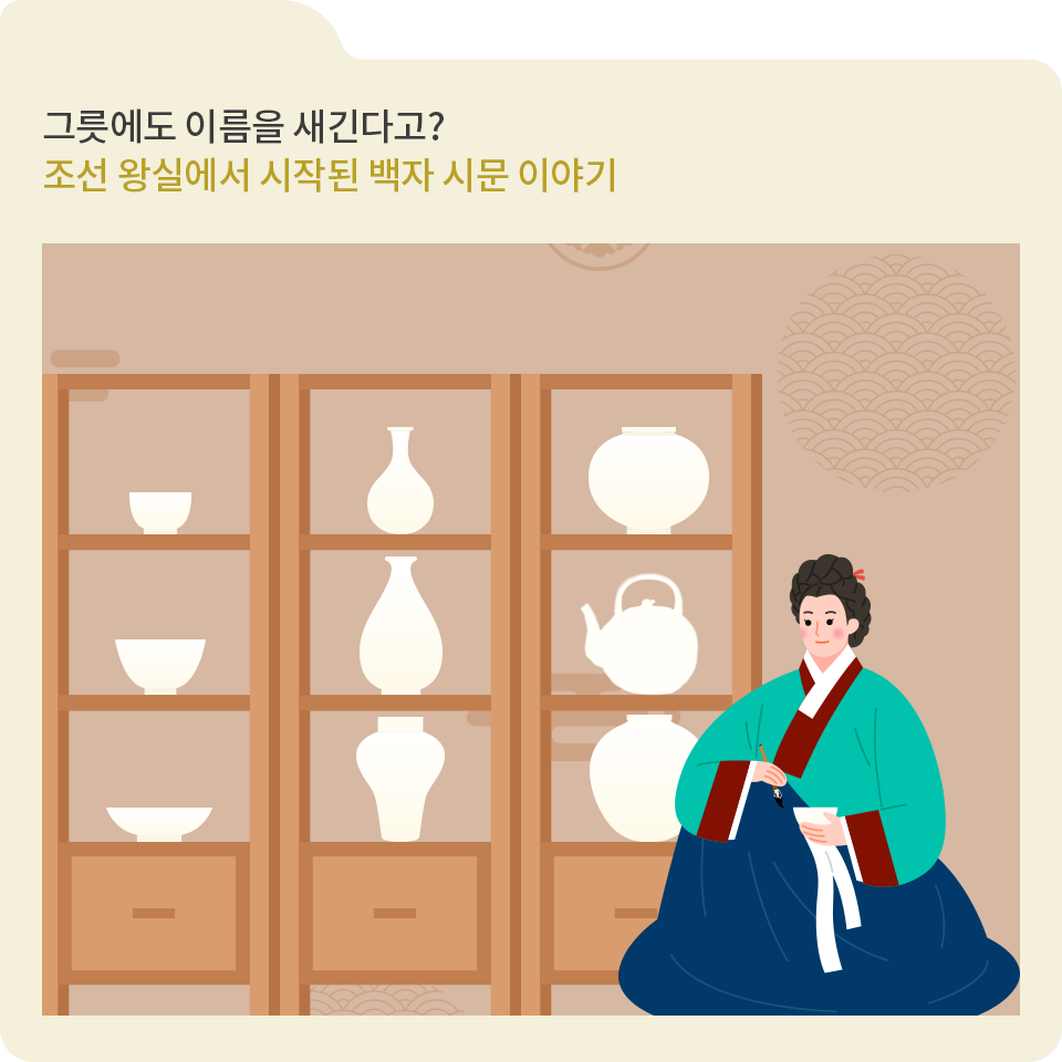 베이지색 폴더 그림이 있고, 그림 왼쪽 위에 ‘그릇에도 이름을 새긴다고? 조선 왕실에서 시작된 백자 시문 이야기‘라고 적혀 있다. 그 아래에는 3칸으로 나뉘어져 있는 세로로 긴 나무 선반이 3개 그려져 있고, 나무 선반 안에는 모양이 다 다른 다양한 백자가 전시되어 있다. 나무 선반 오른쪽에는 초록색 한복 저고리와 남색 치마를 입은 여성이 붓을 들고 앉아 있다.