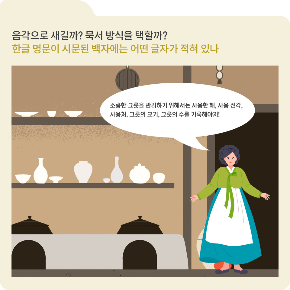 베이지색 폴더 그림이 있고, 그림 왼쪽 위에 ‘음각으로 새길까? 묵서 방식을 택할까? 한글 명문이 시문 된 백자에는 어떤 글자가 적혀 있나’라고 적혀 있다. 그 아래에는 옛날 한국 전통 가옥의 주방을 배경으로, 아궁이와 검은색 솥이 놓여있다. 그 위에는 선반이 있고, 선반에는 다양한 크기와 형태의 백자가 진열되어 있다. 오른쪽에는 초록색 한복 저고리와 흰색 앞치마를 입은 여성이 서 있다. 여성 위에는 흰색 말풍선이 그려져 있고, 그 안에는 ‘소중한 그릇을 관리하기 위해서는 사용한 해, 사용 전각, 사용처, 그릇의 크기, 그릇의 수를 기록해야지!’라고 적혀있다.
