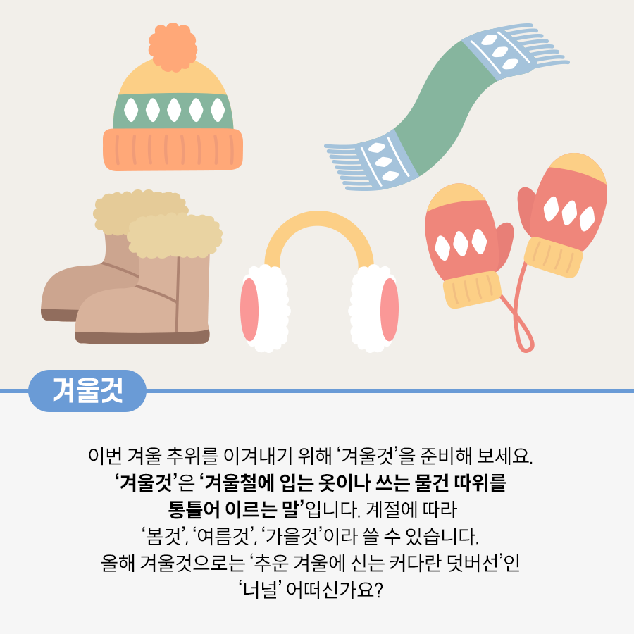 베이지색 배경이다. 겨울 방한용품 5개가 그려져 있다. 상단 왼쪽에는 주황색과 초록색으로 포인트를 준 방울이 달린 겨울 모자가 있다. 그 옆에는 파란색과 연한 녹색으로 디자인된 목도리가 있다. 하단 왼쪽에는 따뜻한 털로 안감이 채워진 갈색 겨울 부츠가 있다. 중앙에는 노란색 테와 흰색 털로 이루어진 귀마개가 있고, 그 옆에는 빨간색과 노란색으로 구성된 손모아장갑이 놓여 있다.