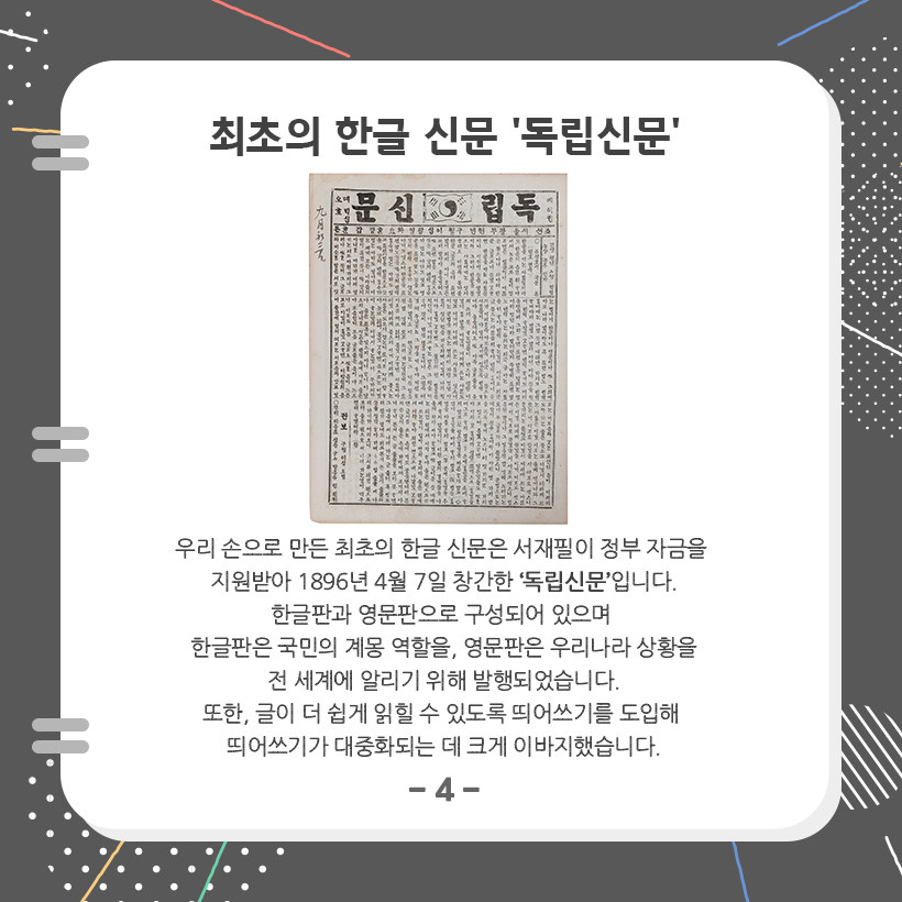맨 상단에 ‘최초의 한글 신문, 독립신문‘이라고 크게 적혀 있다. 아래에는 독립신문 사진이 있고, 독립신문에 대한 설명이 적혀 있다. ‘우리 손으로 만든 최초의 한글 신문은 서재필이 정부 자금을 지원받아 1896년 4월 7일 창간한 독립신문입니다. 한글판과 영문판으로 구성되어 있으며 한글판은 국민의 계몽 역할을, 영문판은 우리나라 상황을 전 세계에 알리기 위해 발행되었습니다. 또한, 글이 더 쉽게 읽힐 수 있도록 띄어쓰기를 도입해 띄어쓰기가 대중화되는 데 크게 이바지했습니다.’