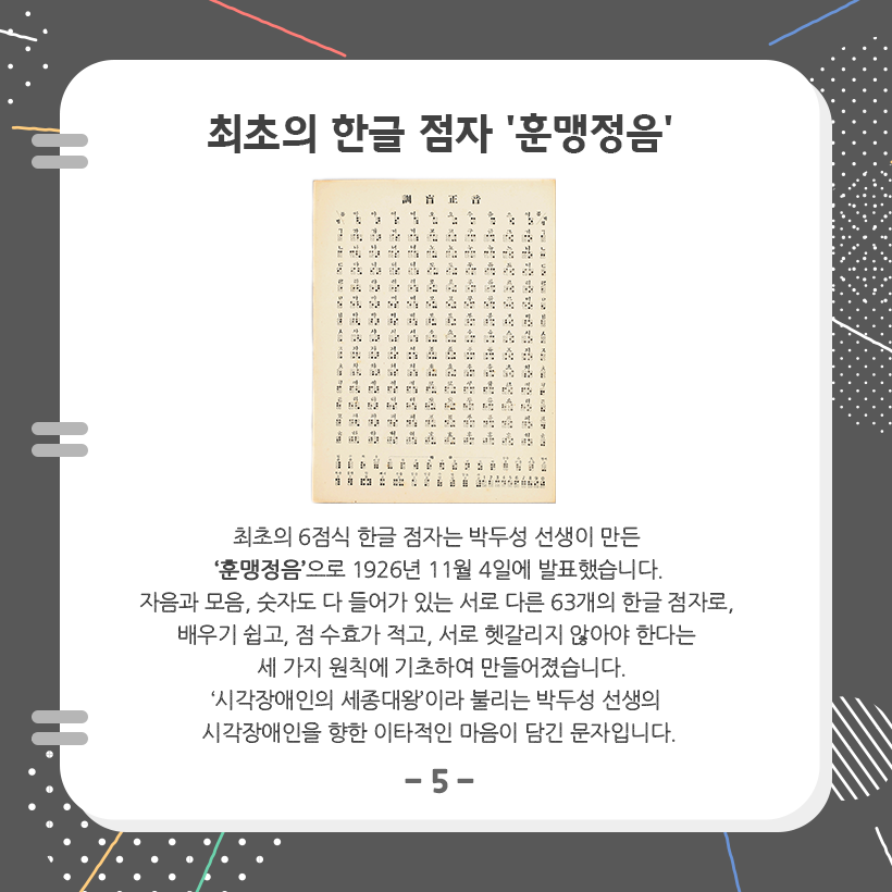 맨 상단에 ‘최초의 한글 점자, 훈맹정음’이라고 크게 적혀 있다. 아래에는 훈맹정음 사진이 있고, 훈맹정음에 대한 설명이 적혀 있다. ‘최초의 6점식 한글 점자는 박두성 선생이 만든 훈맹정음으로 1926년 11월 4일에 발표했습니다. 자음과 모음, 숫자도 다 들어가 있는 서로 다른 63개의 한글 점자로, 배우기 쉽고, 점 수효가 적고, 서로 헷갈리지 않아야 한다는 세 가지 원칙에 기초하여 만들어졌습니다. 시각장애인의 세종대왕이라 불리는 박두성 선생의 시각장애인을 향한 이타적인 마음이 담긴 문자입니다.’