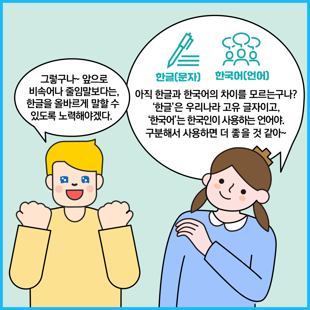 외국인 친구가 “그렇구나~ 앞으로 비속어나 줄임말보다는, 한글을 올바르게 말할 수 있도록 노력해야겠다.”라고 말하고 있다. ‘한글 씨’는 “아직 한글과 한국어의 차이를 모르는구나?
                            ‘한글’은 우리나라 고유 글자이고, ‘한국어’는 한국인이 사용하는 언어야. 구분해서 사용하면 더 좋을 것 같아~”라고 답하고 있다. 