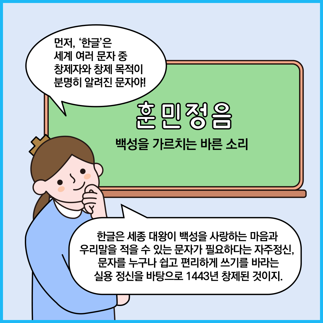 칠판에 ‘훈민정음 백성을 가르치는 바른 소리’라고 쓰여있다. 칠판 앞에 서 있는 ‘한글 씨’는 “먼저 한글은 세계 여러 문자 중 창제자와 창제 목적이 분명히 알려진 문자야! 한글은 세종 대왕이 백성을 사랑하는 마음과 우리말을 적을 수 있는 문자가 필요하다는 자주정신, 문자를 누구나 쉽고 편리하게 쓰기를 바라는 실용 정신을 바탕으로 1443년 창제된 것이지.”라고 설명하고 있다.